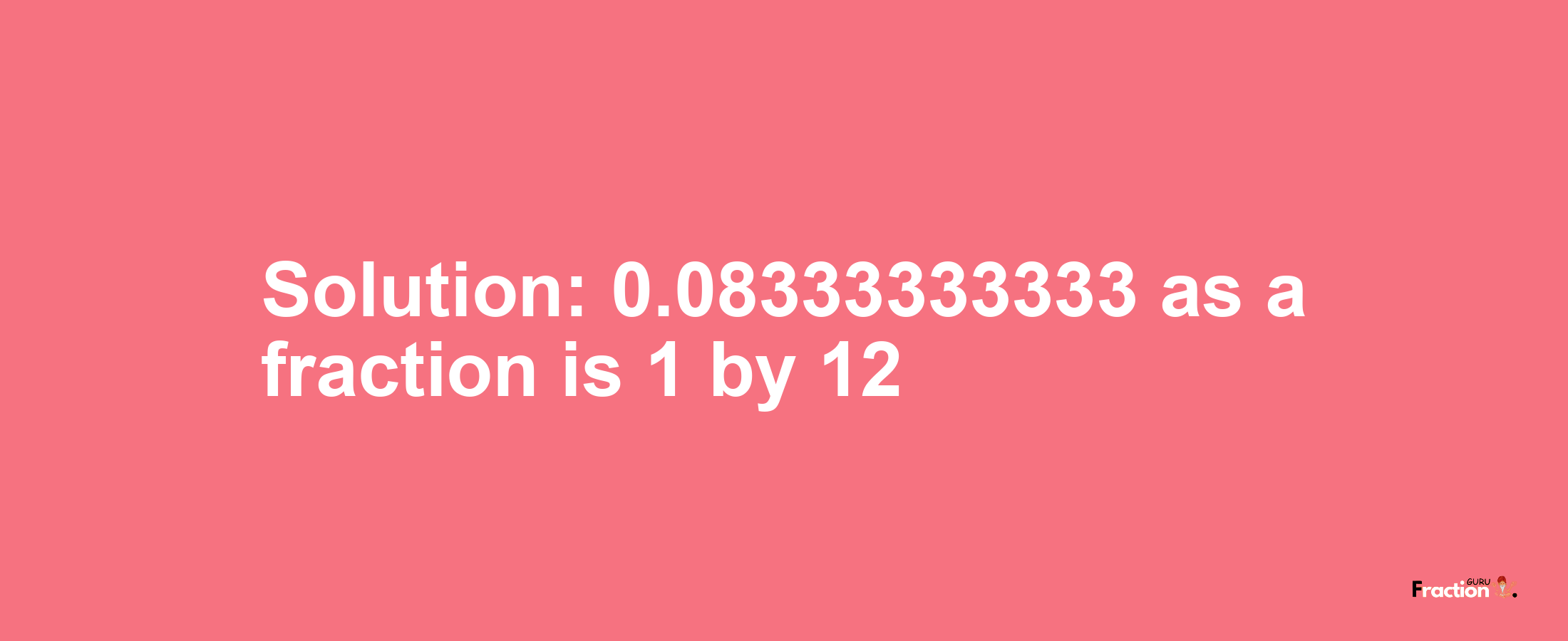 Solution:0.08333333333 as a fraction is 1/12